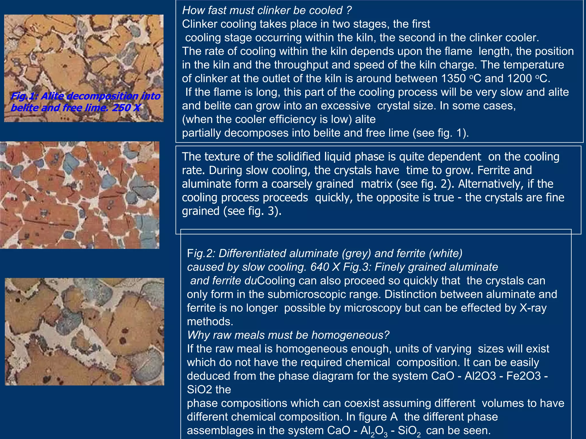 How fast must clinker be cooled ?
Clinker cooling takes place in two stages, the first
cooling stage occurring within the kiln, the second in the clinker cooler.
The rate of cooling within the kiln depends upon the flame length, the position
in the kiln and the throughput and speed of the kiln charge. The temperature
of clinker at the outlet of the kiln is around between 1350 oC and 1200 oC.
If the flame is long, this part of the cooling process will be very slow and alite
and belite can grow into an excessive crystal size. In some cases,
(when the cooler efficiency is low) alite
partially decomposes into belite and free lime (see fig. 1).
Fig.1: Alite decomposition into
belite and free lime. 250 X
The texture of the solidified liquid phase is quite dependent on the cooling
rate. During slow cooling, the crystals have time to grow. Ferrite and
aluminate form a coarsely grained matrix (see fig. 2). Alternatively, if the
cooling process proceeds quickly, the opposite is true - the crystals are fine
grained (see fig. 3).
Fig.2: Differentiated aluminate (grey) and ferrite (white)
caused by slow cooling. 640 X Fig.3: Finely grained aluminate
and ferrite duCooling can also proceed so quickly that the crystals can
only form in the submicroscopic range. Distinction between aluminate and
ferrite is no longer possible by microscopy but can be effected by X-ray
methods.
Why raw meals must be homogeneous?
If the raw meal is homogeneous enough, units of varying sizes will exist
which do not have the required chemical composition. It can be easily
deduced from the phase diagram for the system CaO - Al2O3 - Fe2O3 -
SiO2 the
phase compositions which can coexist assuming different volumes to have
different chemical composition. In figure A the different phase
assemblages in the system CaO - Al2O3 - SiO2 can be seen.
 