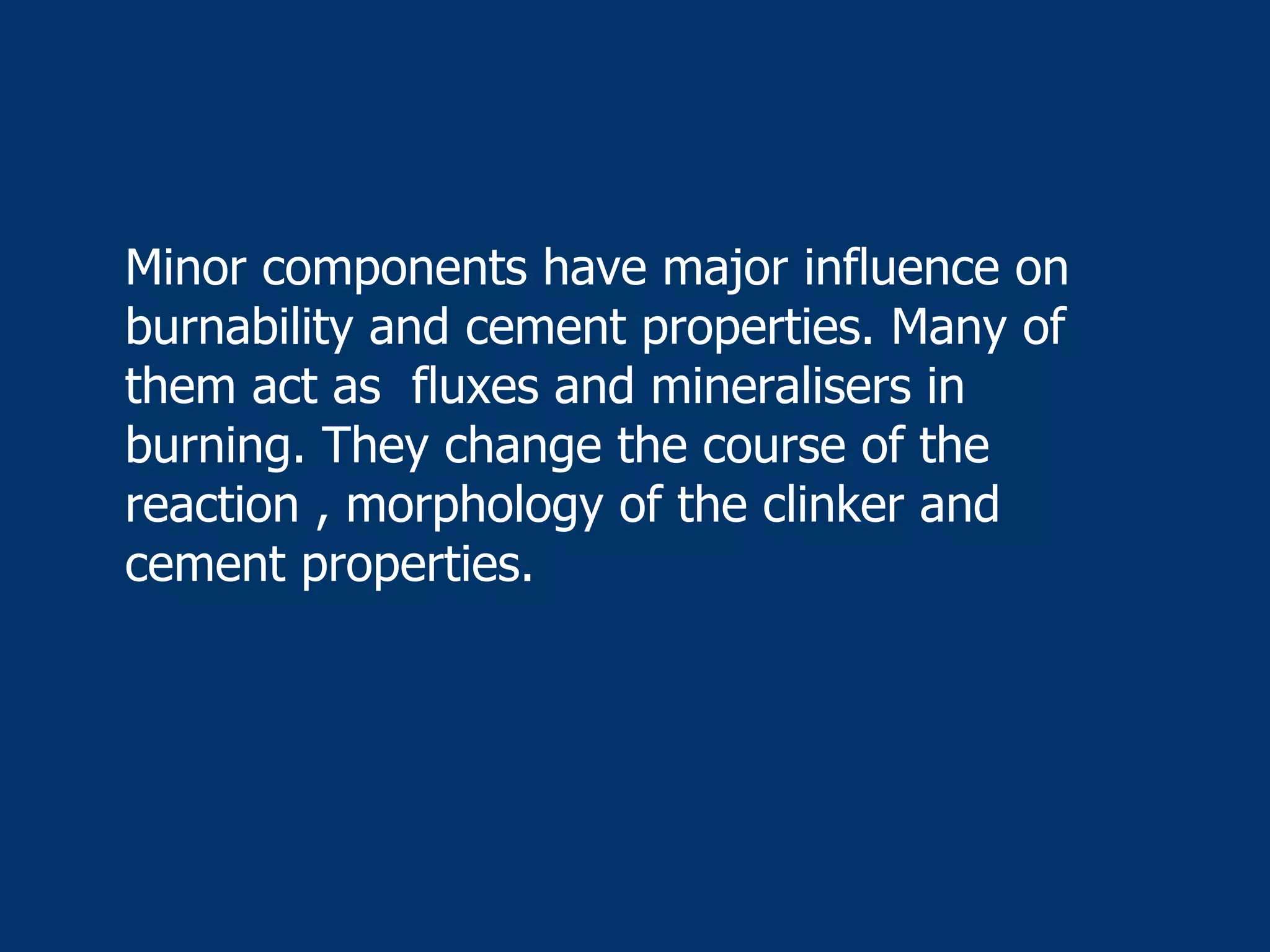 Minor components have major influence on
burnability and cement properties. Many of
them act as fluxes and mineralisers in
burning. They change the course of the
reaction , morphology of the clinker and
cement properties.
 