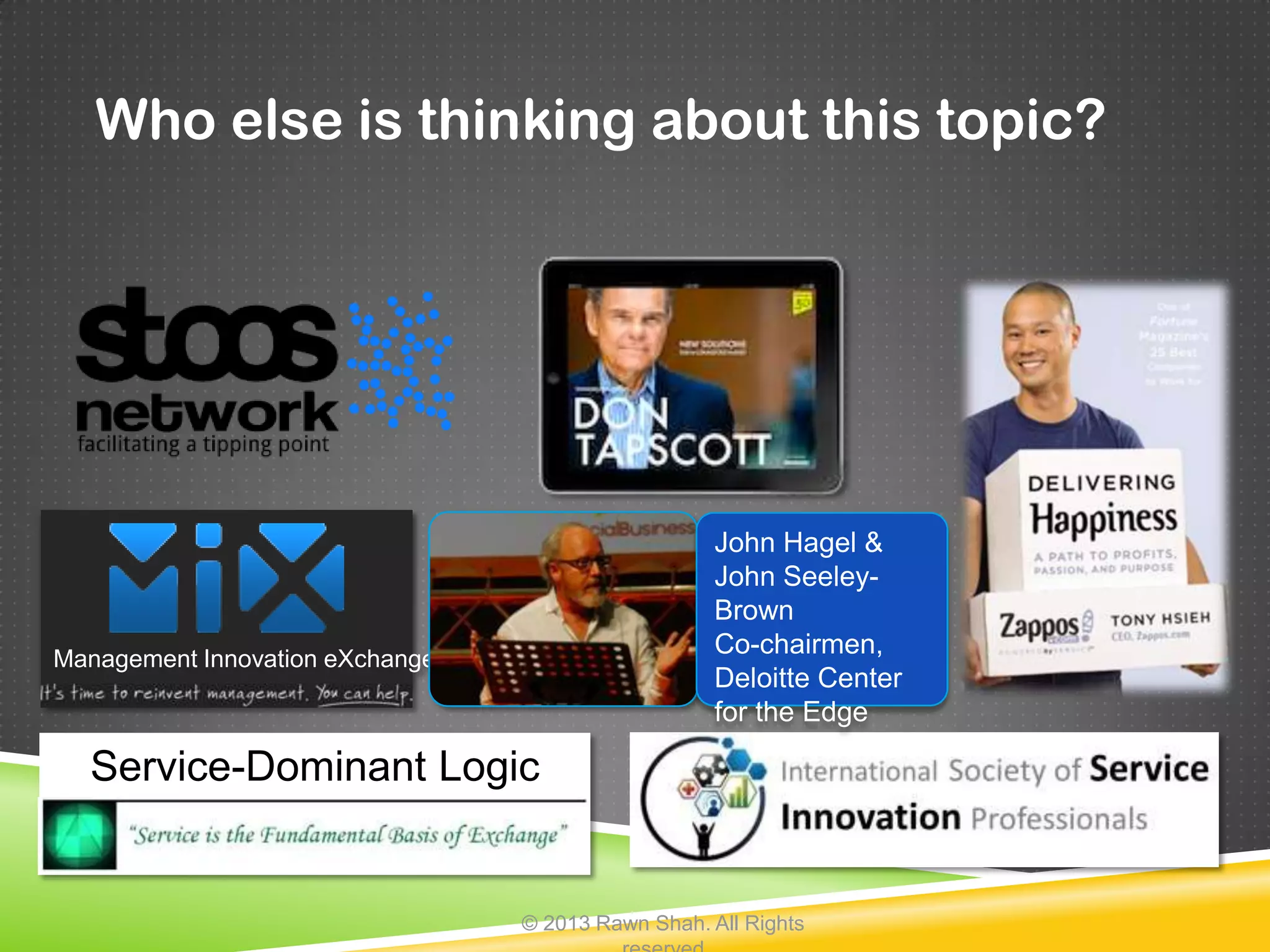 Who else is thinking about this topic?




                                                    John Hagel &
                                                    John Seeley-
                                                    Brown
Management Innovation eXchange
                                                    Co-chairmen,
                                                    Deloitte Center
                                                    for the Edge

  Service-Dominant Logic


                                 © 2013 Rawn Shah. All Rights
 