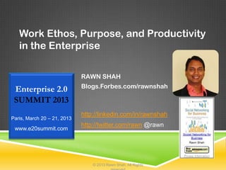 Work Ethos, Purpose, and Productivity
   in the Enterprise

                             RAWN SHAH
                             Blogs.Forbes.com/rawnshah
 Enterprise 2.0
 SUMMIT 2013
                             http://linkedin.com/in/rawnshah
Paris, March 20 – 21, 2013
                             http://twitter.com/rawn @rawn
 www.e20summit.com




                                 © 2013 Rawn Shah. All Rights
 