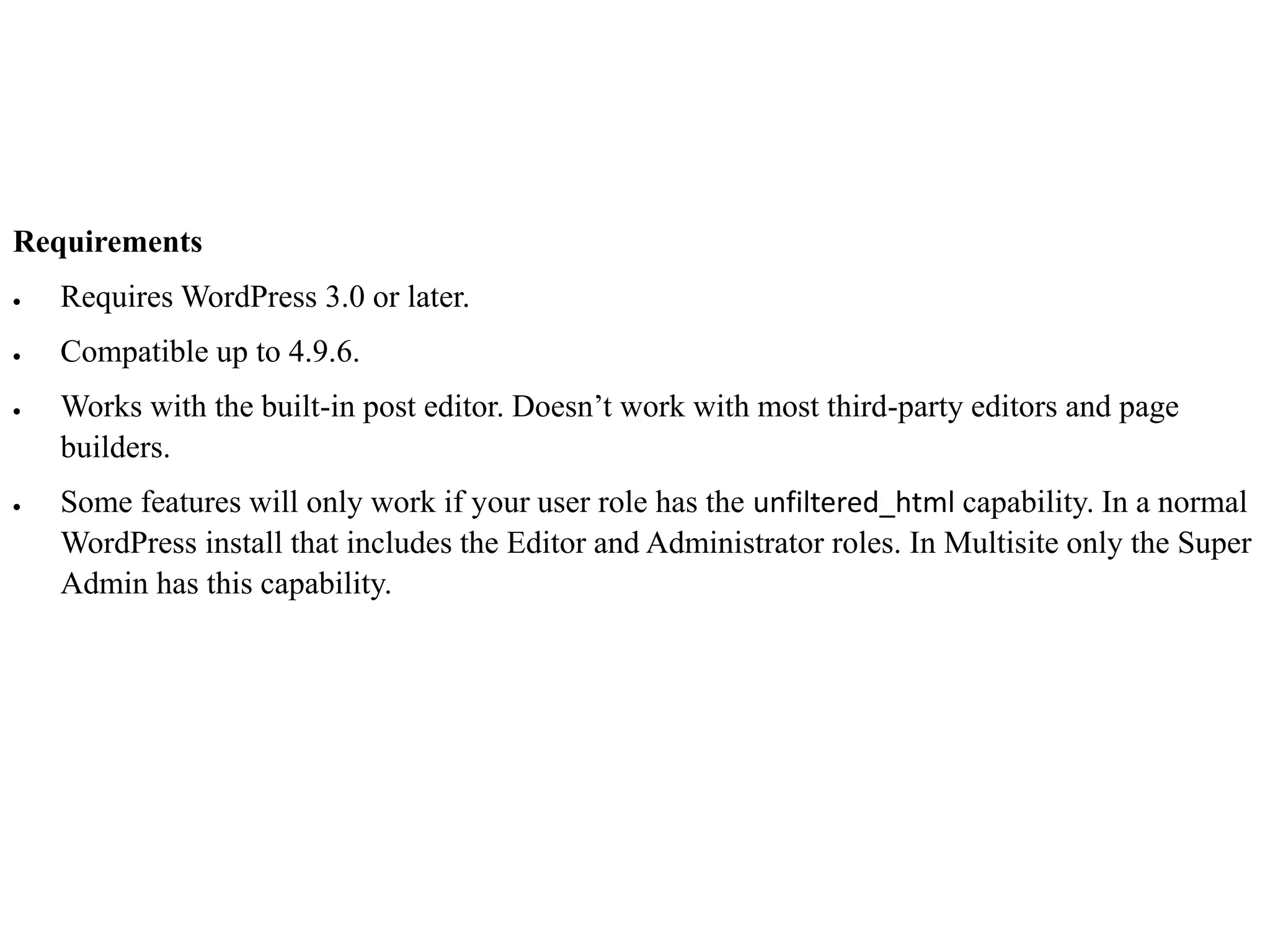 Requirements
 Requires WordPress 3.0 or later.
 Compatible up to 4.9.6.
 Works with the built-in post editor. Doesn’t work with most third-party editors and page
builders.
 Some features will only work if your user role has the unfiltered_html capability. In a normal
WordPress install that includes the Editor and Administrator roles. In Multisite only the Super
Admin has this capability.
 
