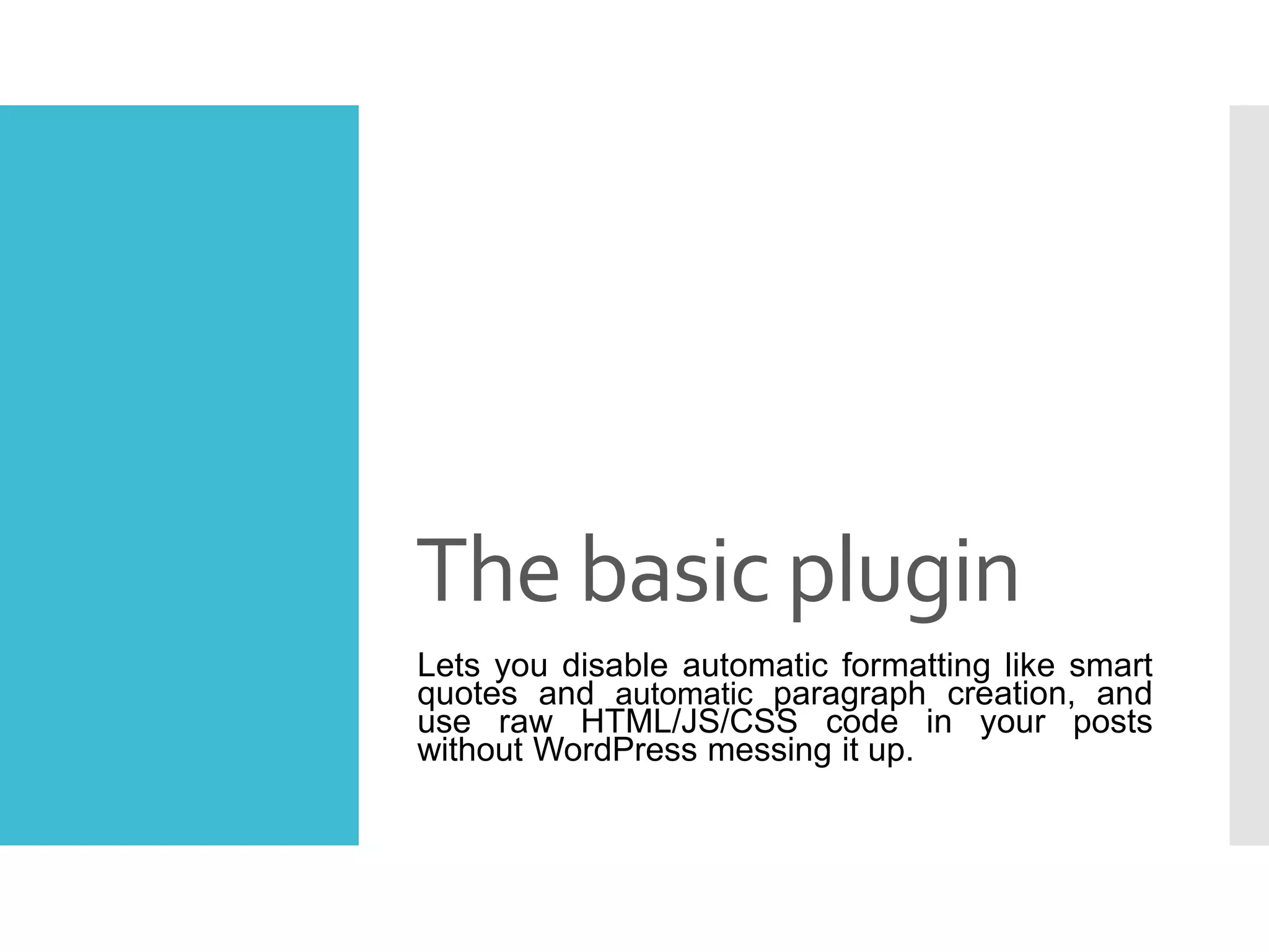 The basic plugin
Lets you disable automatic formatting like smart
quotes and automatic paragraph creation, and
use raw HTML/JS/CSS code in your posts
without WordPress messing it up.
 