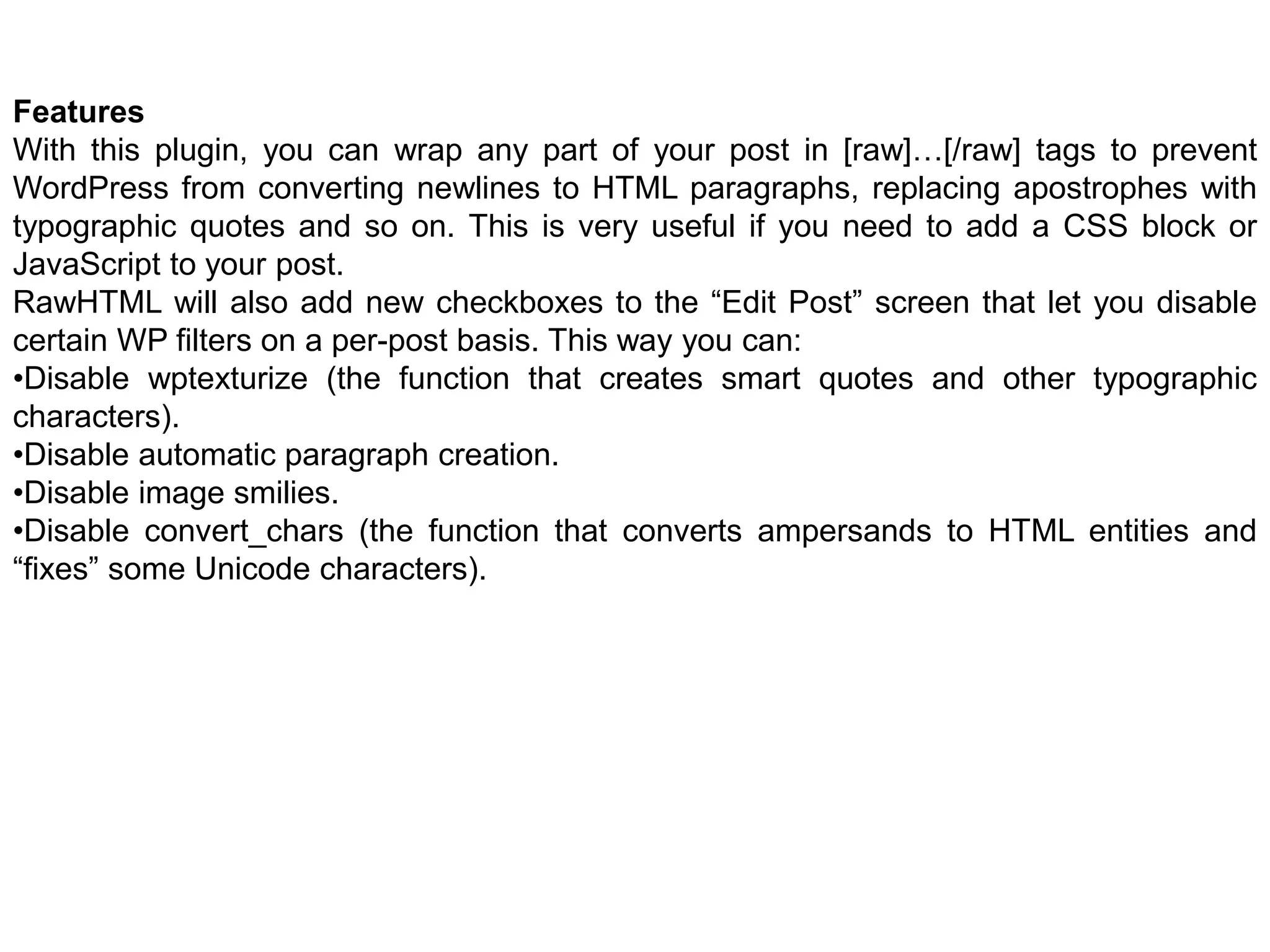Features
With this plugin, you can wrap any part of your post in [raw]…[/raw] tags to prevent
WordPress from converting newlines to HTML paragraphs, replacing apostrophes with
typographic quotes and so on. This is very useful if you need to add a CSS block or
JavaScript to your post.
RawHTML will also add new checkboxes to the “Edit Post” screen that let you disable
certain WP filters on a per-post basis. This way you can:
•Disable wptexturize (the function that creates smart quotes and other typographic
characters).
•Disable automatic paragraph creation.
•Disable image smilies.
•Disable convert_chars (the function that converts ampersands to HTML entities and
“fixes” some Unicode characters).
 