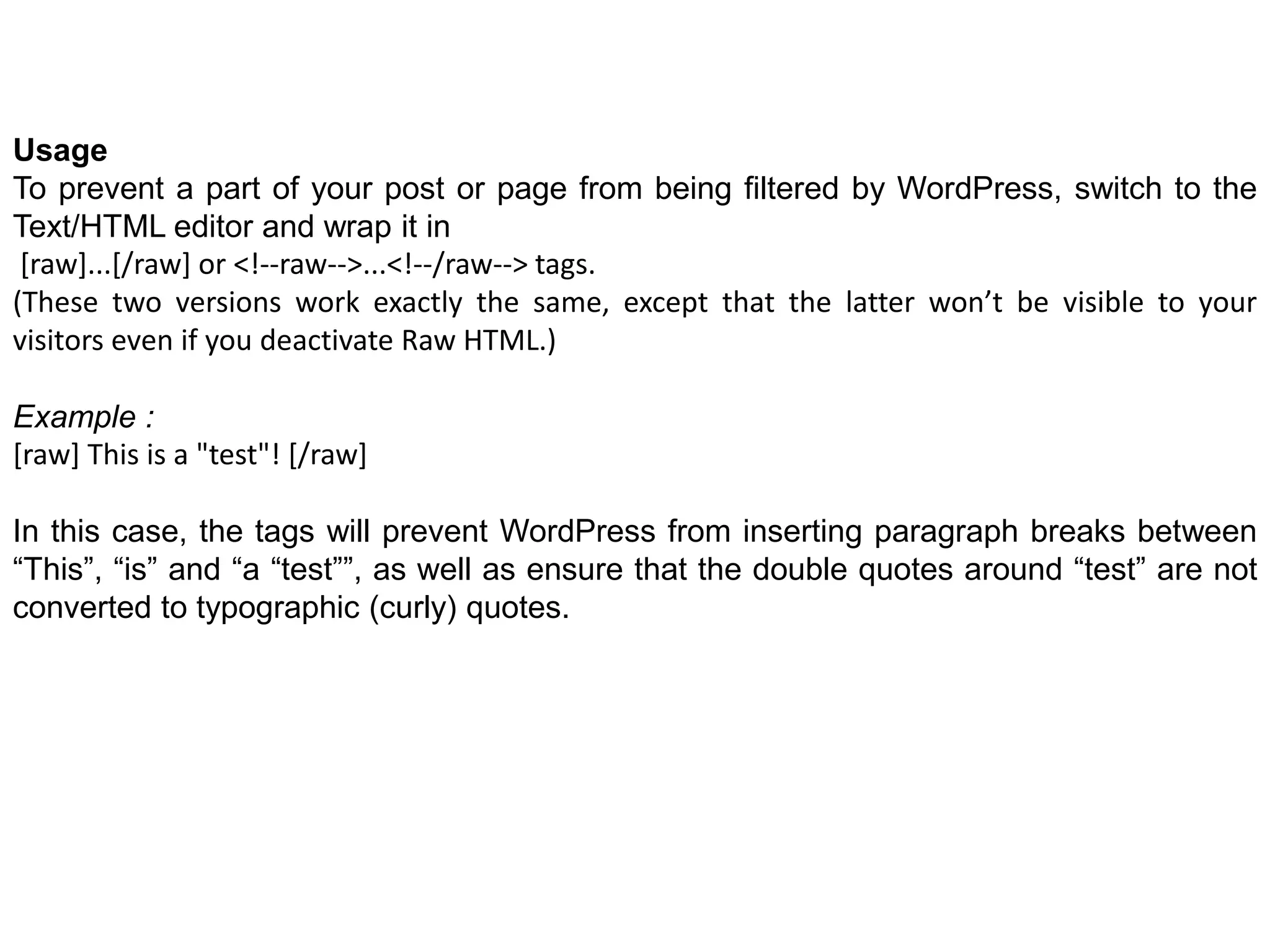 Usage
To prevent a part of your post or page from being filtered by WordPress, switch to the
Text/HTML editor and wrap it in
[raw]...[/raw] or <!--raw-->...<!--/raw--> tags.
(These two versions work exactly the same, except that the latter won’t be visible to your
visitors even if you deactivate Raw HTML.)
Example :
[raw] This is a "test"! [/raw]
In this case, the tags will prevent WordPress from inserting paragraph breaks between
“This”, “is” and “a “test””, as well as ensure that the double quotes around “test” are not
converted to typographic (curly) quotes.
 
