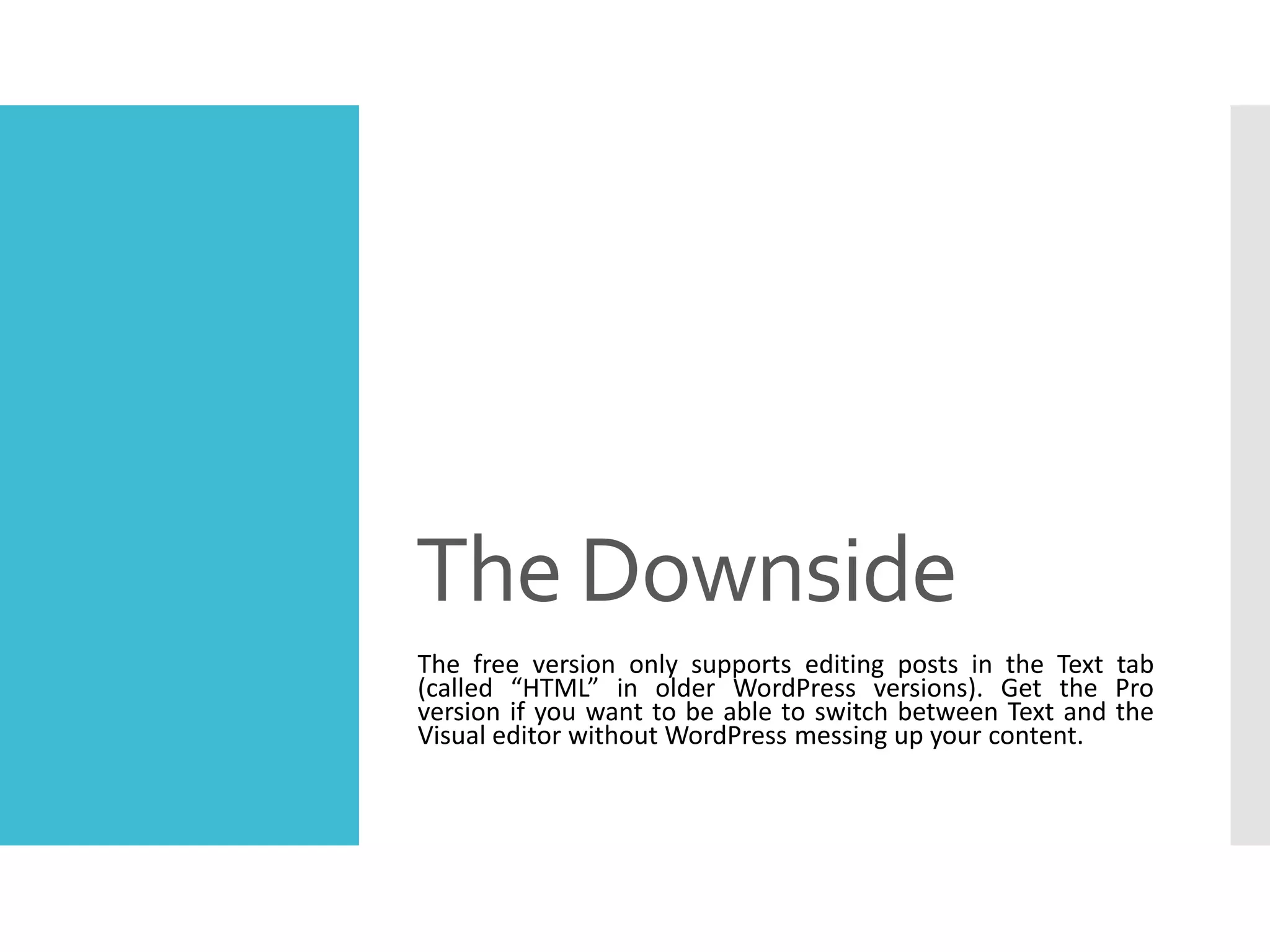 The Downside
The free version only supports editing posts in the Text tab
(called “HTML” in older WordPress versions). Get the Pro
version if you want to be able to switch between Text and the
Visual editor without WordPress messing up your content.
 