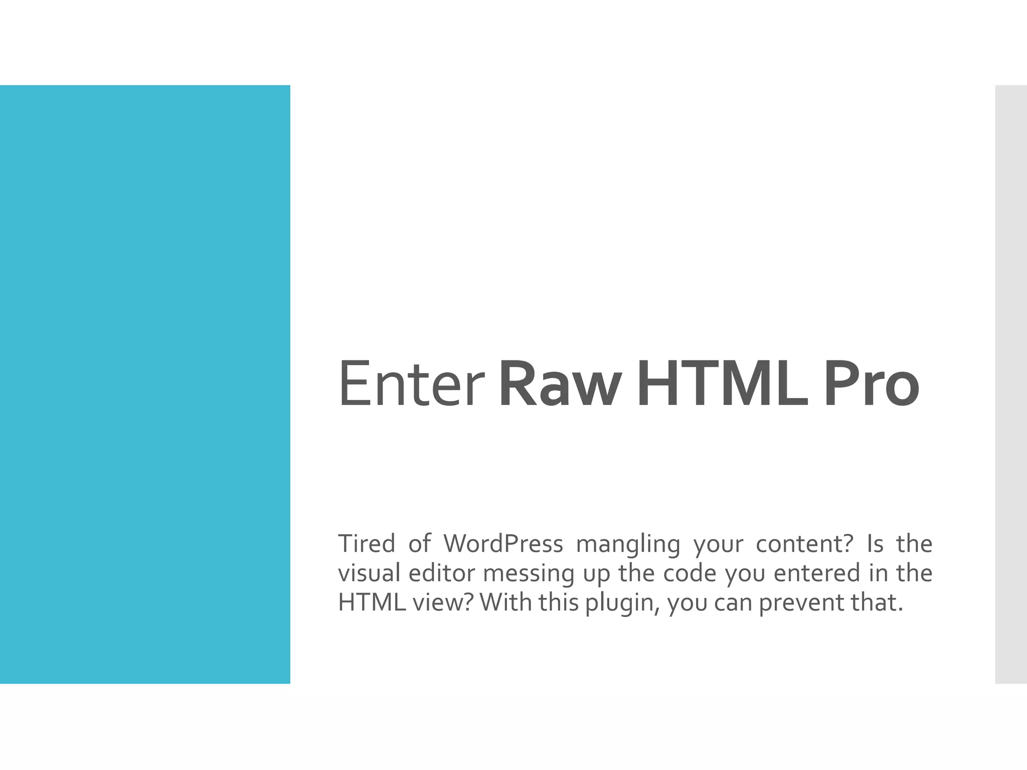 Enter Raw HTML Pro
Tired of WordPress mangling your content? Is the
visual editor messing up the code you entered in the
HTML view? With this plugin, you can prevent that.
 