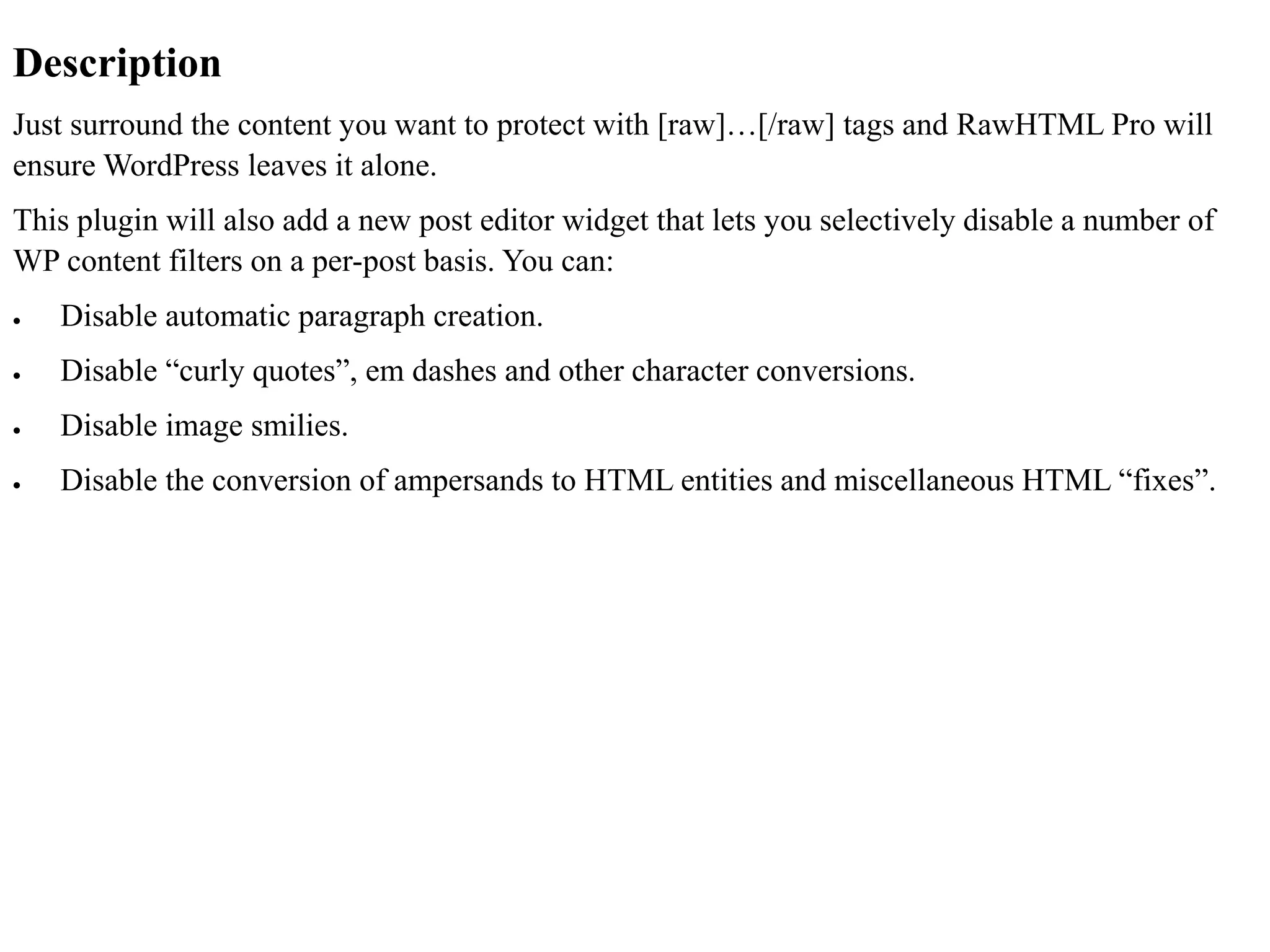 Description
Just surround the content you want to protect with [raw]…[/raw] tags and RawHTML Pro will
ensure WordPress leaves it alone.
This plugin will also add a new post editor widget that lets you selectively disable a number of
WP content filters on a per-post basis. You can:
 Disable automatic paragraph creation.
 Disable “curly quotes”, em dashes and other character conversions.
 Disable image smilies.
 Disable the conversion of ampersands to HTML entities and miscellaneous HTML “fixes”.
 