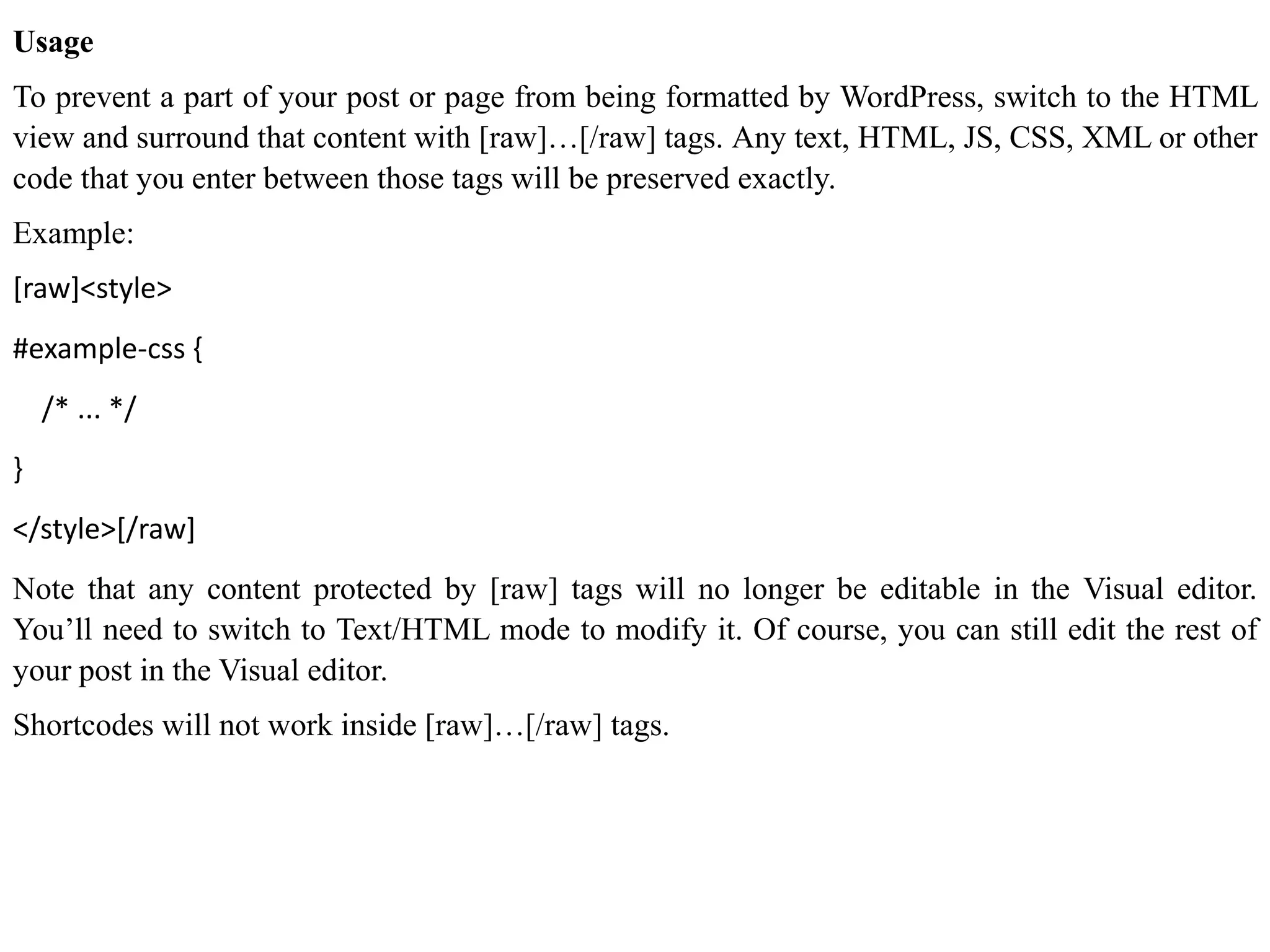 Usage
To prevent a part of your post or page from being formatted by WordPress, switch to the HTML
view and surround that content with [raw]…[/raw] tags. Any text, HTML, JS, CSS, XML or other
code that you enter between those tags will be preserved exactly.
Example:
[raw]<style>
#example-css {
/* ... */
}
</style>[/raw]
Note that any content protected by [raw] tags will no longer be editable in the Visual editor.
You’ll need to switch to Text/HTML mode to modify it. Of course, you can still edit the rest of
your post in the Visual editor.
Shortcodes will not work inside [raw]…[/raw] tags.
 