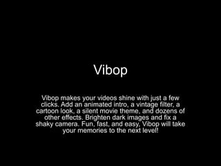 Vibop
  Vibop makes your videos shine with just a few
  clicks. Add an animated intro, a vintage filter, a
cartoon look, a silent movie theme, and dozens of
   other effects. Brighten dark images and fix a
shaky camera. Fun, fast, and easy, Vibop will take
          your memories to the next level!
 