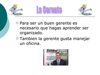 Para ser un buen gerente es necesario que hagas aprender ser organizado. Tambien la gerente gusta manejar un oficina. La Gerente 