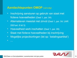 Aandachtspunten OMOP (vervolg)
     • Inschrijving aansturen op gebruik van staat met
       fictieve hoeveelheden (Deel 1, par. 04)
     • Alternatieven meestal niet zinvol (Deel 1, par. 04; UAR
          2001art. 6 lid 3)
     •    Hoeveelheid werk inschatten (Deel 1, par. 09)
     •    Staat met fictieve hoeveelheden bij inschrijving
     •    Mogelijke projectkortingen (let op: ‘betalingsartikel’)
     •    …




RAW Raam- en Servicebestekken: overeenkomsten met open posten       13
 