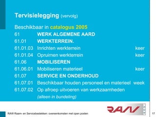 Tervisielegging (vervolg)
     Beschikbaar in catalogus 2005
     61               WERK ALGEMENE AARD
     61.01            WERKTERREIN.
     61.01.03         Inrichten werkterrein                       keer
     61.01.04         Opruimen werkterrein                        keer
     61.06            MOBILISEREN
     61.06.01         Mobiliseren materieel                       keer
     61.07            SERVICE EN ONDERHOUD
     61.07.01         Beschikbaar houden personeel en materieel   week
     61.07.02         Op afroep uitvoeren van werkzaamheden
                      (alleen in bundeling)


RAW Raam- en Servicebestekken: overeenkomsten met open posten            17
 