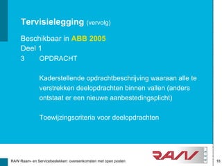 Tervisielegging (vervolg)
     Beschikbaar in ABB 2005
     Deel 1
     3         OPDRACHT

               Kaderstellende opdrachtbeschrijving waaraan alle te
               verstrekken deelopdrachten binnen vallen (anders
               ontstaat er een nieuwe aanbestedingsplicht)

               Toewijzingscriteria voor deelopdrachten




RAW Raam- en Servicebestekken: overeenkomsten met open posten        18
 
