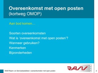 Overeenkomst met open posten
    (kortweg OMOP)

     Aan bod komen…


     Soorten overeenkomsten
     Wat is ‘overeenkomst met open posten’?
     Wanneer gebruiken?
     Kenmerken
     Bijzonderheden




RAW Raam- en Servicebestekken: overeenkomsten met open posten   2
 
