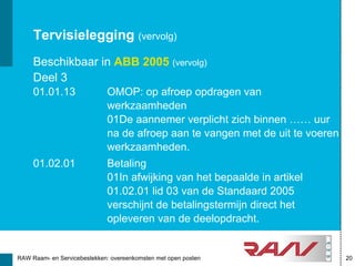 Tervisielegging (vervolg)
     Beschikbaar in ABB 2005 (vervolg)
     Deel 3
     01.01.13                OMOP: op afroep opdragen van
                             werkzaamheden
                             01De aannemer verplicht zich binnen …… uur
                             na de afroep aan te vangen met de uit te voeren
                             werkzaamheden.
     01.02.01                Betaling
                             01In afwijking van het bepaalde in artikel
                             01.02.01 lid 03 van de Standaard 2005
                             verschijnt de betalingstermijn direct het
                             opleveren van de deelopdracht.


RAW Raam- en Servicebestekken: overeenkomsten met open posten                  20
 