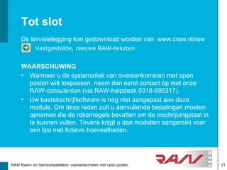 Tot slot
     De tervisielegging kan gedownload worden van www.crow.nl/raw
            Vastgestelde, nieuwe RAW-teksten


     WAARSCHUWING
     • Wanneer u de systematiek van overeenkomsten met open
       posten wilt toepassen, neem dan eerst contact op met onze
       RAW-consulenten (via RAW-helpdesk 0318-695317).
     • Uw bestekschrijfsoftware is nog niet aangepast aan deze
       module. Om deze reden zult u aanvullende bepalingen moeten
       opnemen die de rekenregels bevatten om de inschrijvingstaat in
       te kunnen vullen. Tevens krijgt u dan modellen aangereikt voor
       een lijst met fictieve hoeveelheden.




RAW Raam- en Servicebestekken: overeenkomsten met open posten           21
 