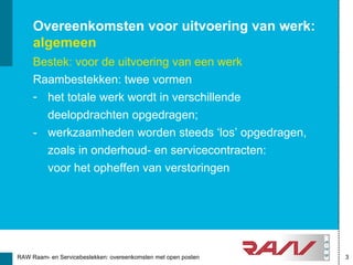 Overeenkomsten voor uitvoering van werk:
     algemeen
     Bestek: voor de uitvoering van een werk
     Raambestekken: twee vormen
     - het totale werk wordt in verschillende
       deelopdrachten opgedragen;
     - werkzaamheden worden steeds ‘los’ opgedragen,
       zoals in onderhoud- en servicecontracten:
       voor het opheffen van verstoringen




RAW Raam- en Servicebestekken: overeenkomsten met open posten   3
 