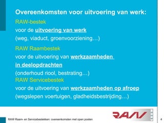 Overeenkomsten voor uitvoering van werk:
     RAW-bestek
     voor de uitvoering van werk
     (weg, viaduct, groenvoorziening…)
     RAW Raambestek
     voor de uitvoering van werkzaamheden
     in deelopdrachten
     (onderhoud riool, bestrating…)
     RAW Servicebestek
     voor de uitvoering van werkzaamheden op afroep
     (wegslepen voertuigen, gladheidsbestrijding…)



RAW Raam- en Servicebestekken: overeenkomsten met open posten   4
 