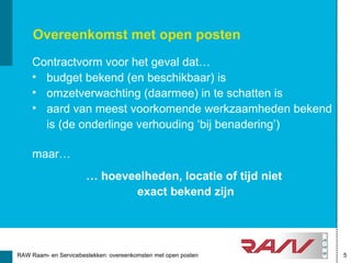 Overeenkomst met open posten
     Contractvorm voor het geval dat…
     • budget bekend (en beschikbaar) is
     • omzetverwachting (daarmee) in te schatten is
     • aard van meest voorkomende werkzaamheden bekend
       is (de onderlinge verhouding ‘bij benadering’)

     maar…
                       … hoeveelheden, locatie of tijd niet
                              exact bekend zijn




RAW Raam- en Servicebestekken: overeenkomsten met open posten   5
 