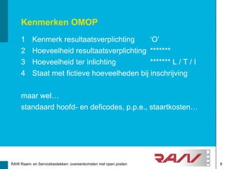 Kenmerken OMOP
     1     Kenmerk resultaatsverplichting      ‘O’
     2     Hoeveelheid resultaatsverplichting *******
     3     Hoeveelheid ter inlichting          ******* L / T / I
     4     Staat met fictieve hoeveelheden bij inschrijving


     maar wel…
     standaard hoofd- en deficodes, p.p.e., staartkosten…




RAW Raam- en Servicebestekken: overeenkomsten met open posten      6
 