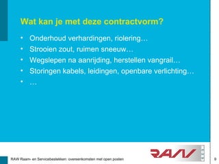 Wat kan je met deze contractvorm?
     •    Onderhoud verhardingen, riolering…
     •    Strooien zout, ruimen sneeuw…
     •    Wegslepen na aanrijding, herstellen vangrail…
     •    Storingen kabels, leidingen, openbare verlichting…
     •    …




RAW Raam- en Servicebestekken: overeenkomsten met open posten   9
 