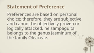 Statement of Preference
Preferences are based on personal
choice; therefore, they are subjective
and cannot be objectively proven or
logically attacked. he sampaguita
belongs to the genus Jasminum of
the family Oleaceae.
 