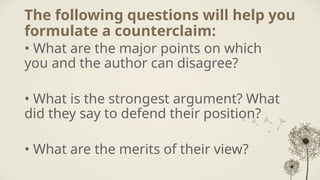 The following questions will help you
formulate a counterclaim:
• What are the major points on which
you and the author can disagree?
• What is the strongest argument? What
did they say to defend their position?
• What are the merits of their view?
 