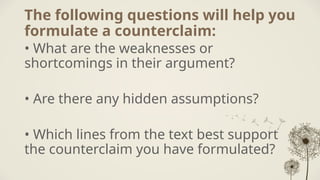 The following questions will help you
formulate a counterclaim:
• What are the weaknesses or
shortcomings in their argument?
• Are there any hidden assumptions?
• Which lines from the text best support
the counterclaim you have formulated?
 