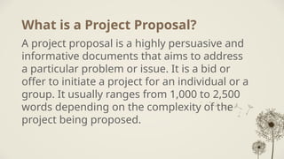What is a Project Proposal?
A project proposal is a highly persuasive and
informative documents that aims to address
a particular problem or issue. It is a bid or
offer to initiate a project for an individual or a
group. It usually ranges from 1,000 to 2,500
words depending on the complexity of the
project being proposed.
 