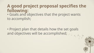A good project proposal specifies the
following:
• Goals and objectives that the project wants
to accomplish;
• Project plan that details how the set goals
and objectives will be accomplished;
 