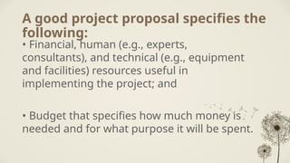 A good project proposal specifies the
following:
• Financial, human (e.g., experts,
consultants), and technical (e.g., equipment
and facilities) resources useful in
implementing the project; and
• Budget that specifies how much money is
needed and for what purpose it will be spent.
 