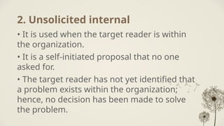 2. Unsolicited internal
• It is used when the target reader is within
the organization.
• It is a self-initiated proposal that no one
asked for.
• The target reader has not yet identified that
a problem exists within the organization;
hence, no decision has been made to solve
the problem.
 
