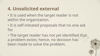 4. Unsolicited external
• It is used when the target reader is not
within the organization.
• It is self-initiated proposals that no one ask
for.
• The target reader has not yet identified that
a problem exists; hence, no decision has
been made to solve the problem.
 