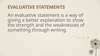 EVALUATIVE STATEMENTS
An evaluative statement is a way of
giving a better explanation to show
the strength and the weaknesses of
something through writing.
 