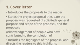 1. Cover letter
• Introduces the proposals to the reader
• States the project proposal title, date the
proposal was requested (if solicited), general
purpose and scope of the proposal, and the
proposals
acknowledgement of people who have
contributed to the completion of
• Includes the highlights of the proposal and
directs the readers to this highlights
 
