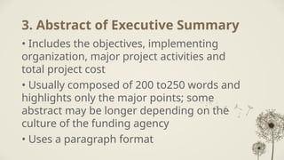 3. Abstract of Executive Summary
• Includes the objectives, implementing
organization, major project activities and
total project cost
• Usually composed of 200 to250 words and
highlights only the major points; some
abstract may be longer depending on the
culture of the funding agency
• Uses a paragraph format
 