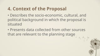 4. Context of the Proposal
• Describes the socio-economic, cultural, and
political background in which the proposal is
situated
• Presents data collected from other sources
that are relevant to the planning stage
 