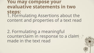 You may compose your
evaluative statements in two
steps:
1. Formulating Assertions about the
content and properties of a text read
2. Formulating a meaningful
counterclaim in response to a claim
made in the text read
 