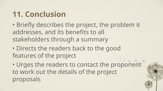 11. Conclusion
• Briefly describes the project, the problem it
addresses, and its benefits to all
stakeholders through a summary
• Directs the readers back to the good
features of the project
• Urges the readers to contact the proponent
to work out the details of the project
proposals
 