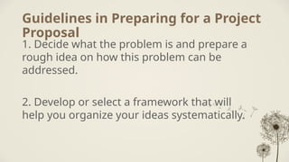 Guidelines in Preparing for a Project
Proposal
1. Decide what the problem is and prepare a
rough idea on how this problem can be
addressed.
2. Develop or select a framework that will
help you organize your ideas systematically.
 