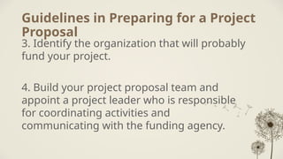 Guidelines in Preparing for a Project
Proposal
3. Identify the organization that will probably
fund your project.
4. Build your project proposal team and
appoint a project leader who is responsible
for coordinating activities and
communicating with the funding agency.
 