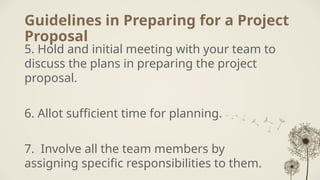 Guidelines in Preparing for a Project
Proposal
5. Hold and initial meeting with your team to
discuss the plans in preparing the project
proposal.
6. Allot sufficient time for planning.
7. Involve all the team members by
assigning specific responsibilities to them.
 