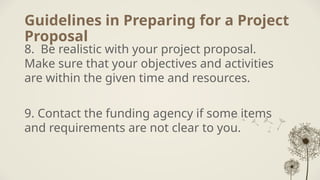 Guidelines in Preparing for a Project
Proposal
8. Be realistic with your project proposal.
Make sure that your objectives and activities
are within the given time and resources.
9. Contact the funding agency if some items
and requirements are not clear to you.
 