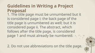 Guidelines in Writing a Project
Proposal
1. The title page must be unnumbered but it
is considered page i; the back page of the
title page is unnumbered as well; but it is
considered page ii. The abstract, which
follows after the title page, is considered
page 1 and must already be numbered.
2. Do not use abbreviations on the title page.
 