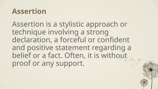Assertion
Assertion is a stylistic approach or
technique involving a strong
declaration, a forceful or confident
and positive statement regarding a
belief or a fact. Often, it is without
proof or any support.
 