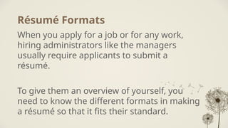Résumé Formats
When you apply for a job or for any work,
hiring administrators like the managers
usually require applicants to submit a
résumé.
To give them an overview of yourself, you
need to know the different formats in making
a résumé so that it fits their standard.
 