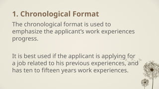 1. Chronological Format
The chronological format is used to
emphasize the applicant’s work experiences
progress.
It is best used if the applicant is applying for
a job related to his previous experiences, and
has ten to fifteen years work experiences.
 