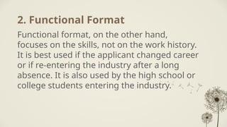 2. Functional Format
Functional format, on the other hand,
focuses on the skills, not on the work history.
It is best used if the applicant changed career
or if re-entering the industry after a long
absence. It is also used by the high school or
college students entering the industry.
 