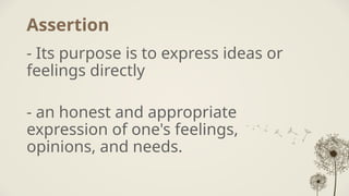 Assertion
- Its purpose is to express ideas or
feelings directly
- an honest and appropriate
expression of one's feelings,
opinions, and needs.
 