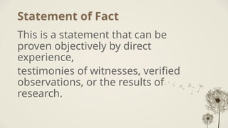 Statement of Fact
This is a statement that can be
proven objectively by direct
experience,
testimonies of witnesses, verified
observations, or the results of
research.
 